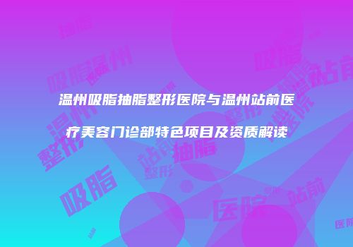 温州吸脂抽脂整形医院与温州站前医疗美容门诊部特色项目及资质解读