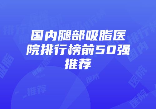 国内腿部吸脂医院排行榜前50强推荐