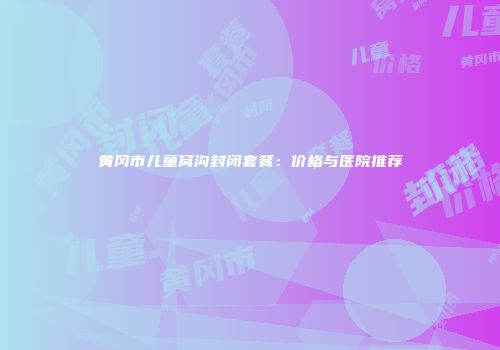 黄冈市儿童窝沟封闭套餐：价格与医院推荐