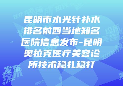 昆明市水光针补水排名前四当地知名医院信息发布-昆明奥拉克医疗美容诊所技术稳扎稳打