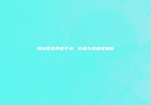 清远阴茎再造手术：价格与适应症解析