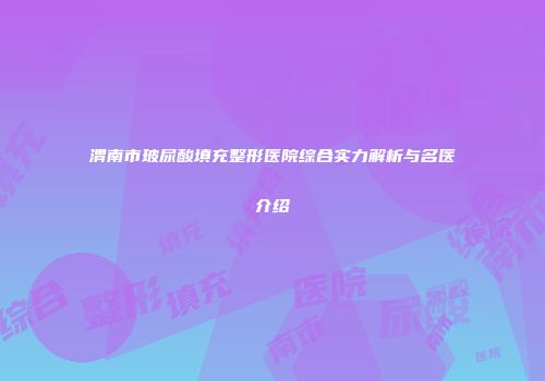 渭南市玻尿酸填充整形医院综合实力解析与名医介绍