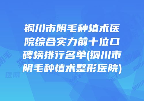 铜川市阴毛种植术医院综合实力前十位口碑榜排行名单(铜川市阴毛种植术整形医院)