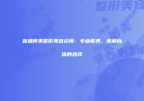 宜昌博美整形美容诊所：专业服务，美丽自信的选择