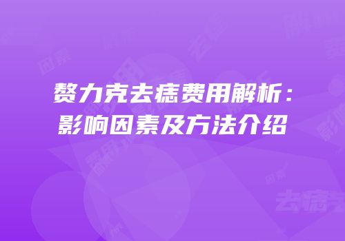 赘力克去痣费用解析：影响因素及方法介绍