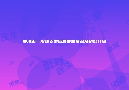 贵港市一次性支架造耳医生排名及情况介绍