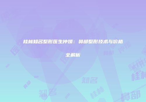 桂林知名整形医生仲媛：鼻部整形技术与价格全解析