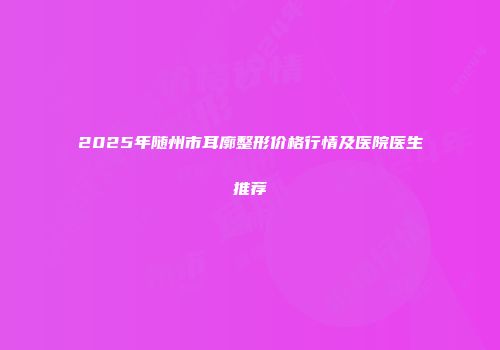2025年随州市耳廓整形价格行情及医院医生推荐