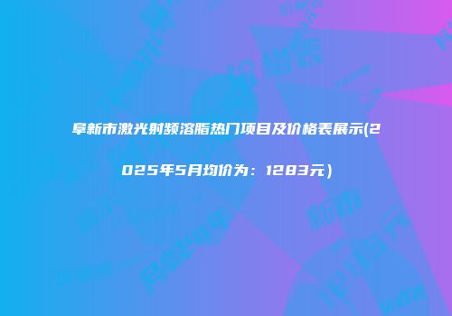 阜新市激光射频溶脂热门项目及价格表展示(2025年5月均价为：1283元）