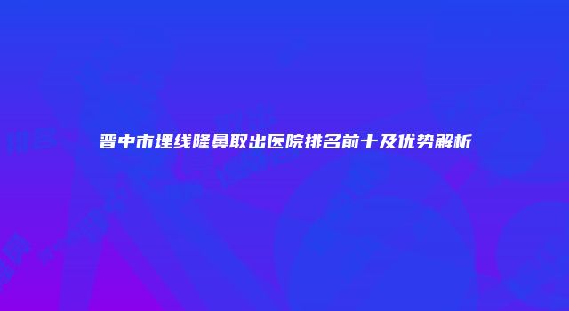 晋中市埋线隆鼻取出医院排名前十及优势解析