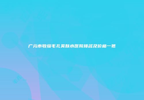 广元市收缩毛孔爽肤水医院排名及价格一览