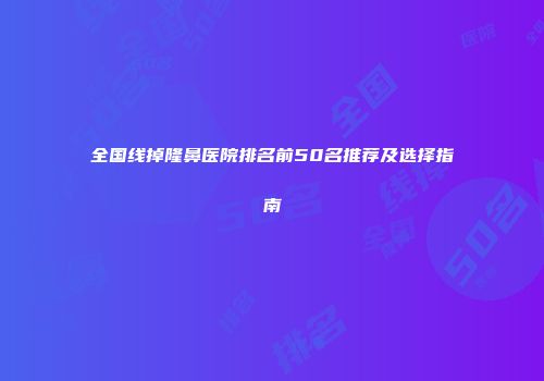 全国线掉隆鼻医院排名前50名推荐及选择指南