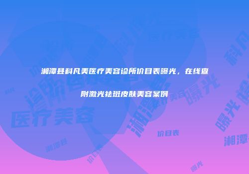 湘潭县科凡美医疗美容诊所价目表曝光，在线查附激光祛斑皮肤美容案例