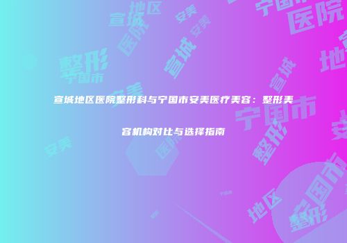 宣城地区医院整形科与宁国市安美医疗美容：整形美容机构对比与选择指南