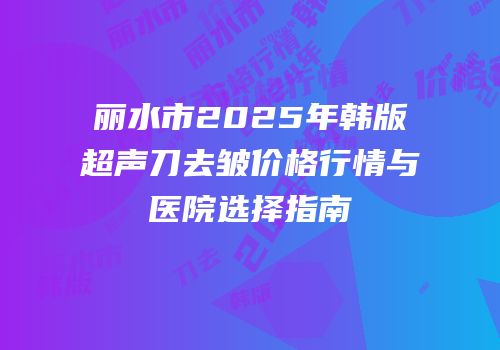 丽水市2025年韩版超声刀去皱价格行情与医院选择指南