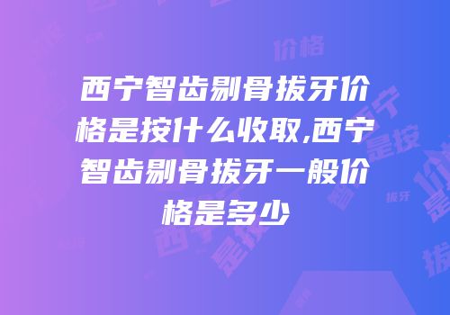 西宁智齿剔骨拔牙价格是按什么收取,西宁智齿剔骨拔牙一般价格是多少