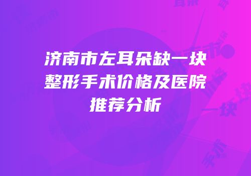 济南市左耳朵缺一块整形手术价格及医院推荐分析