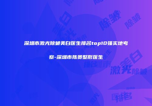 深圳市激光除皱美白医生排名top10强实地考察-深圳市陈贵整形医生