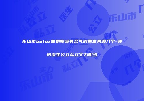 乐山市botox生物除皱有名气的医生有哪几个-帅彤医生公立私立实力相当
