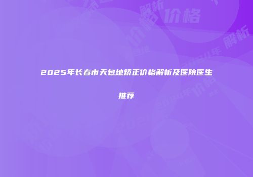 2025年长春市天包地矫正价格解析及医院医生推荐