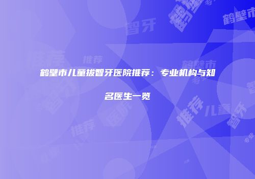 鹤壁市儿童拔智牙医院推荐：专业机构与知名医生一览