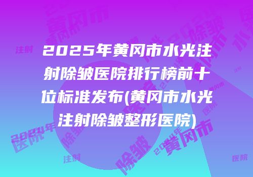 2025年黄冈市水光注射除皱医院排行榜前十位标准发布(黄冈市水光注射除皱整形医院)