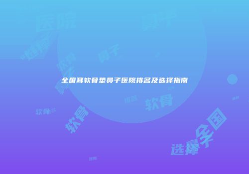 全国耳软骨垫鼻子医院排名及选择指南