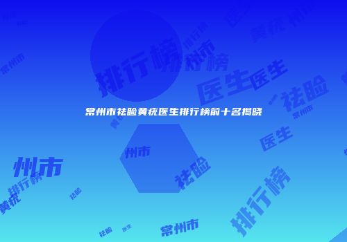 常州市祛睑黄疣医生排行榜前十名揭晓