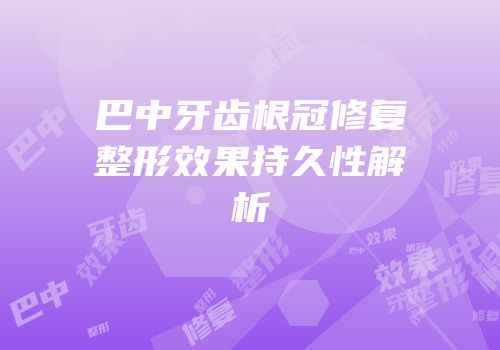 巴中牙齿根冠修复整形效果持久性解析