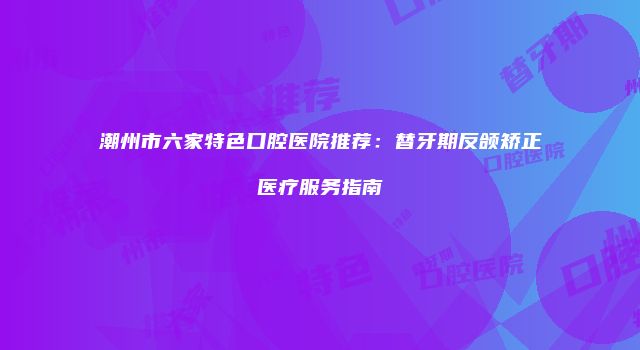 潮州市六家特色口腔医院推荐：替牙期反颌矫正医疗服务指南