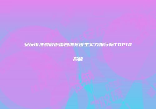 安庆市注射胶原蛋白填充医生实力排行榜TOP10揭晓