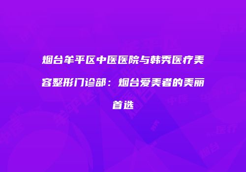 烟台牟平区中医医院与韩秀医疗美容整形门诊部：烟台爱美者的美丽首选