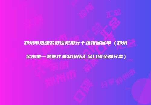 郑州市热酷紧肤医院排行十强排名名单（郑州金水童一颜医疗美容诊所汇总口碑亲测分享）