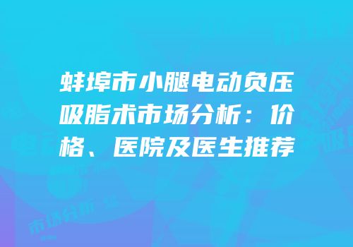 蚌埠市小腿电动负压吸脂术市场分析：价格、医院及医生推荐