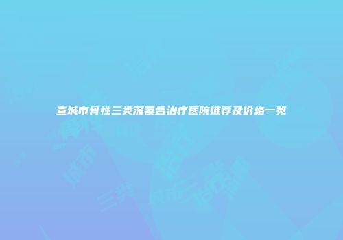 宣城市骨性三类深覆合治疗医院推荐及价格一览