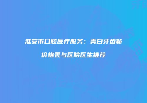淮安市口腔医疗服务：美白牙齿新价格表与医院医生推荐
