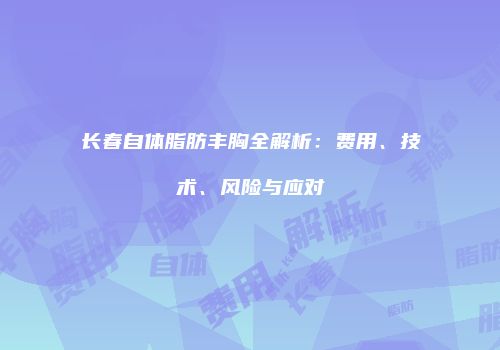 长春自体脂肪丰胸全解析：费用、技术、风险与应对