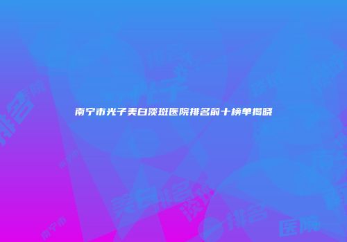 南宁市光子美白淡斑医院排名前十榜单揭晓