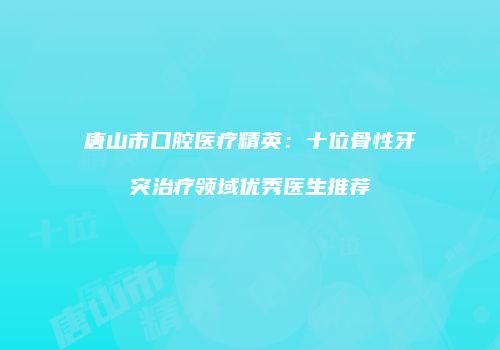 唐山市口腔医疗精英：十位骨性牙突治疗领域优秀医生推荐