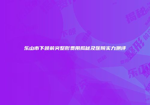 乐山市下颌前突整形费用揭秘及医院实力测评