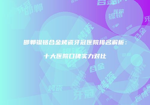 邯郸镍铬合金烤瓷牙冠医院排名解析：十大医院口碑实力对比