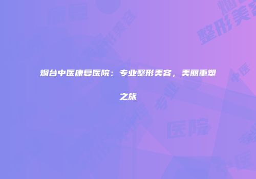 烟台中医康复医院：专业整形美容，美丽重塑之旅