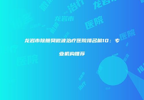 龙岩市除腋臭微波治疗医院排名前10：专业机构推荐