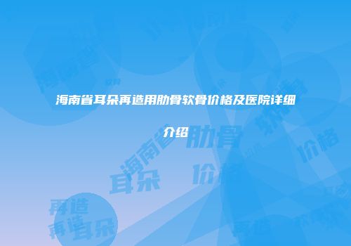 海南省耳朵再造用肋骨软骨价格及医院详细介绍