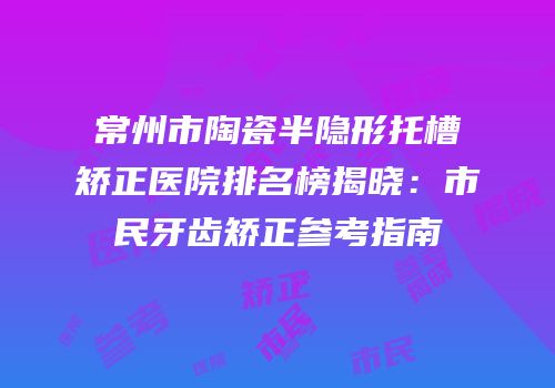 常州市陶瓷半隐形托槽矫正医院排名榜揭晓：市民牙齿矫正参考指南