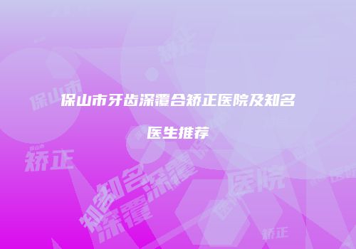 保山市牙齿深覆合矫正医院及知名医生推荐