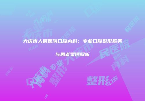 大庆市人民医院口腔内科：专业口腔整形服务与患者案例解析