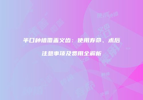 半口种植覆盖义齿：使用寿命、术后注意事项及费用全解析