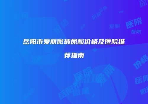 岳阳市爱丽微玻尿酸价格及医院推荐指南