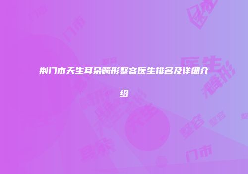 荆门市天生耳朵畸形整容医生排名及详细介绍